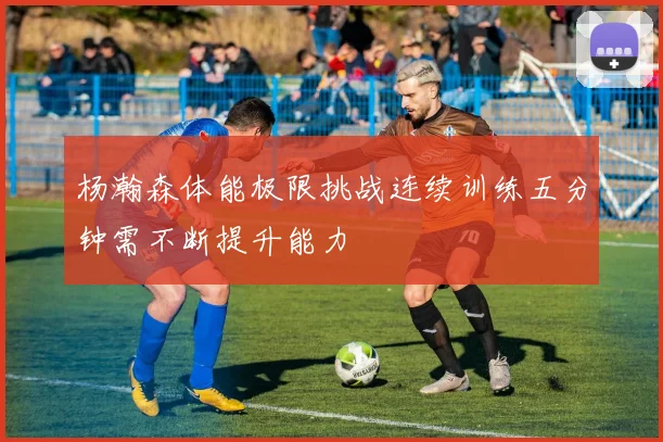 杨瀚森体能极限挑战连续训练五分钟需不断提升能力