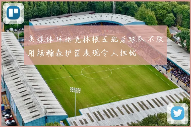 美媒体评论克林根五犯后球队不敢用杨瀚森护筐表现令人担忧