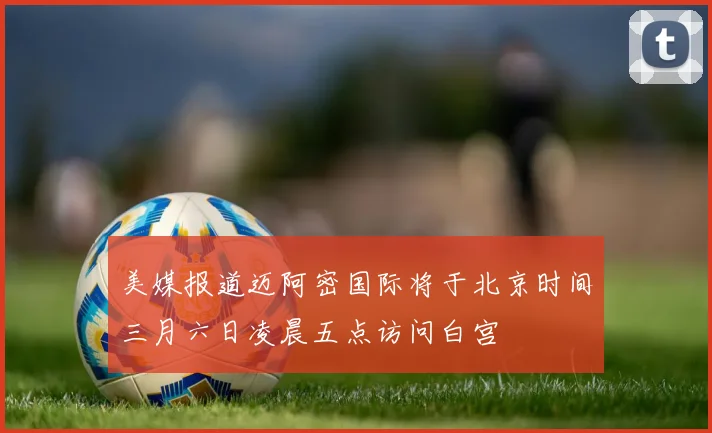 美媒报道迈阿密国际将于北京时间三月六日凌晨五点访问白宫