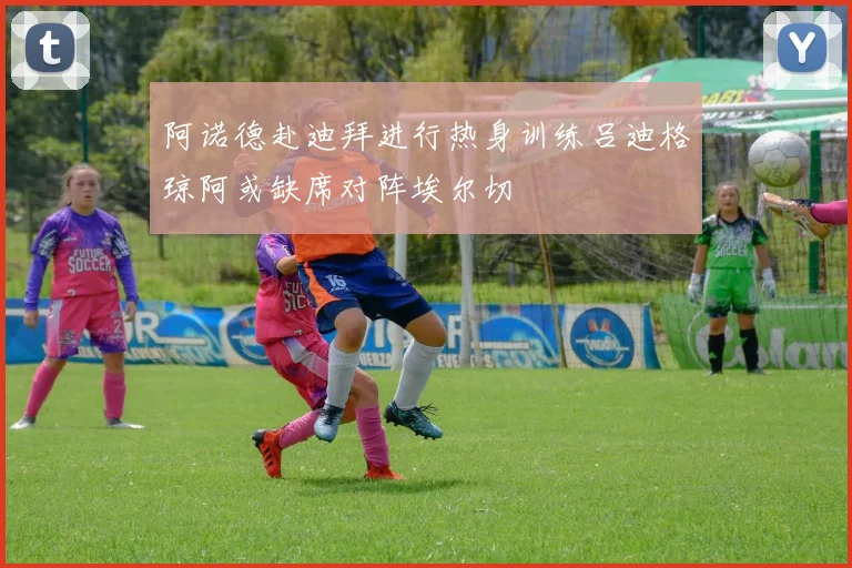 阿诺德赴迪拜进行热身训练吕迪格琼阿或缺席对阵埃尔切