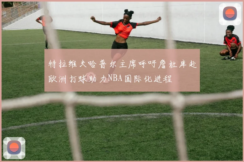 特拉维夫哈普尔主席呼吁詹杜库赴欧洲打球助力NBA国际化进程