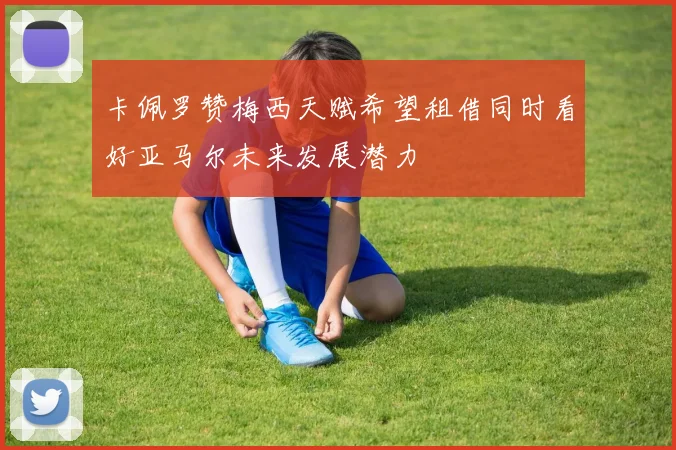 卡佩罗赞梅西天赋希望租借同时看好亚马尔未来发展潜力