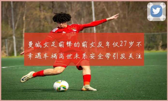 曼城女足前锋的前女友年仅27岁不幸遇车祸离世未系安全带引发关注