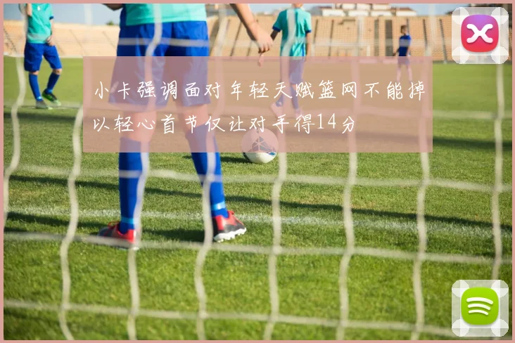 小卡强调面对年轻天赋篮网不能掉以轻心首节仅让对手得14分