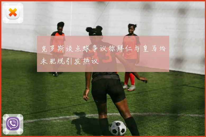 克罗斯谈点球争议称拜仁与皇马均未犯规引发热议