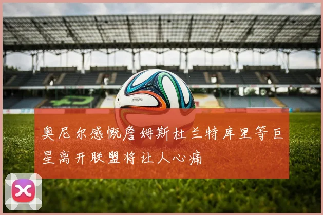 奥尼尔感慨詹姆斯杜兰特库里等巨星离开联盟将让人心痛