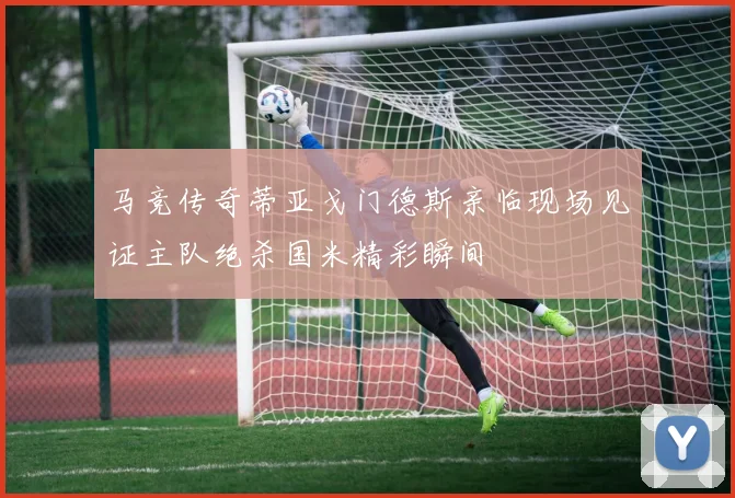 马竞传奇蒂亚戈门德斯亲临现场见证主队绝杀国米精彩瞬间