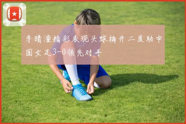 李晴潼精彩表现头球梅开二度助中国女足3-0领先对手