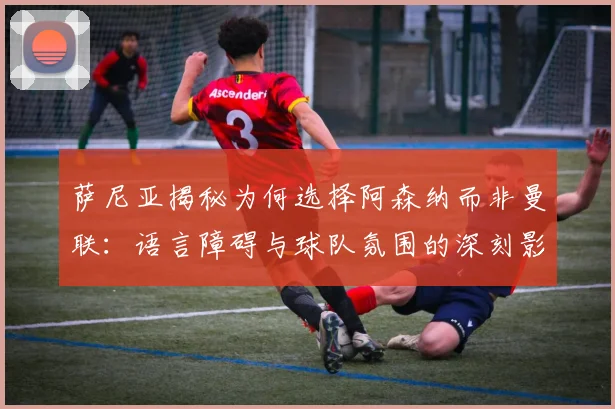 萨尼亚揭秘为何选择阿森纳而非曼联：语言障碍与球队氛围的深刻影响