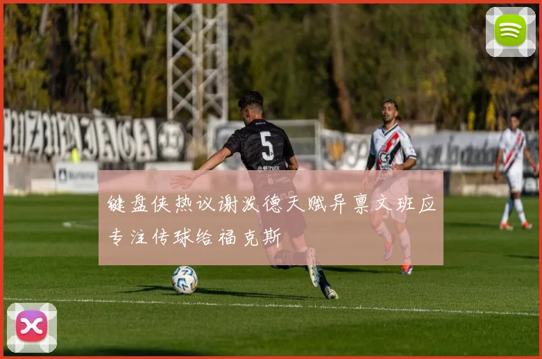 键盘侠热议谢泼德天赋异禀文班应专注传球给福克斯
