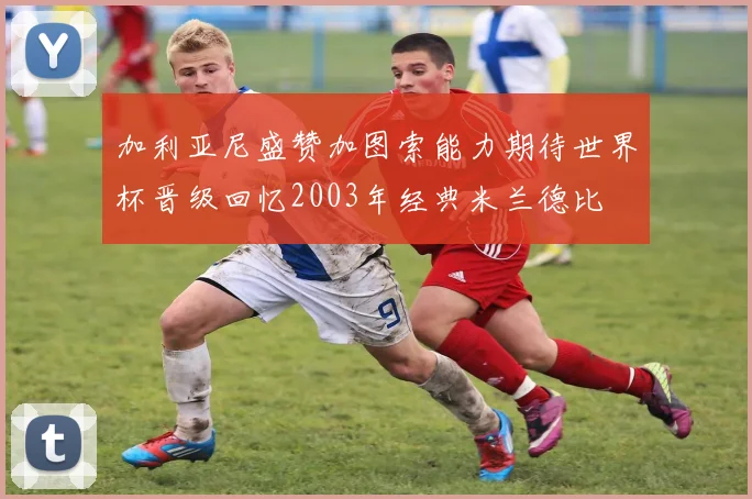 加利亚尼盛赞加图索能力期待世界杯晋级回忆2003年经典米兰德比