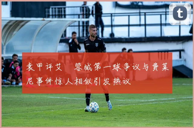 袁甲评艾堃蓉城第一球争议与费莱尼事件惊人相似引发热议