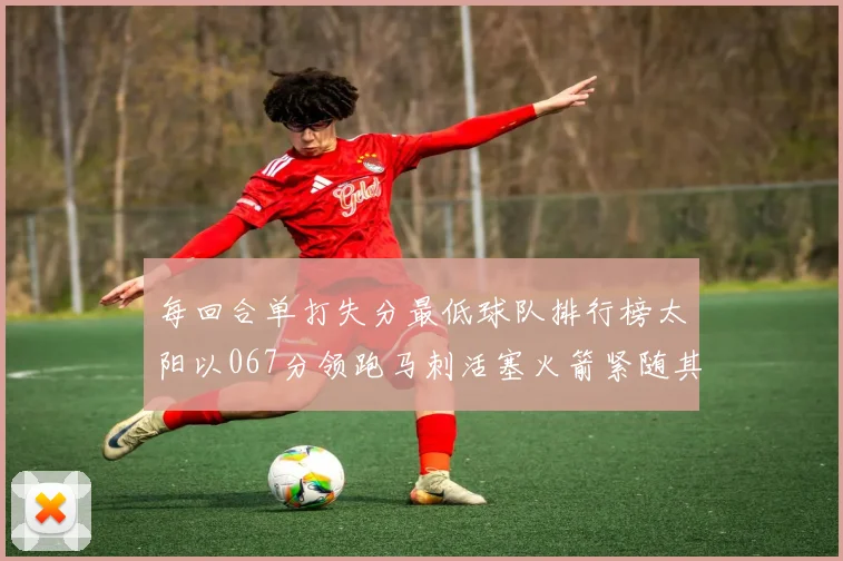 每回合单打失分最低球队排行榜太阳以067分领跑马刺活塞火箭紧随其后