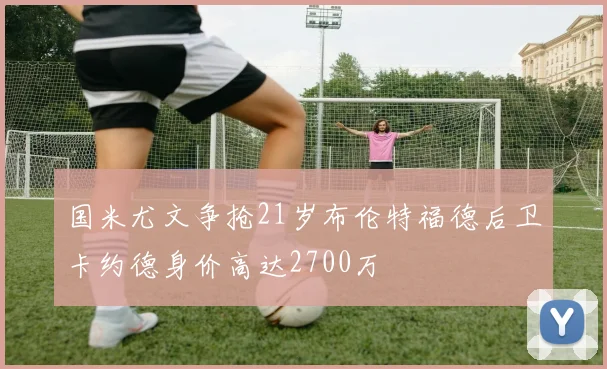 国米尤文争抢21岁布伦特福德后卫卡约德身价高达2700万