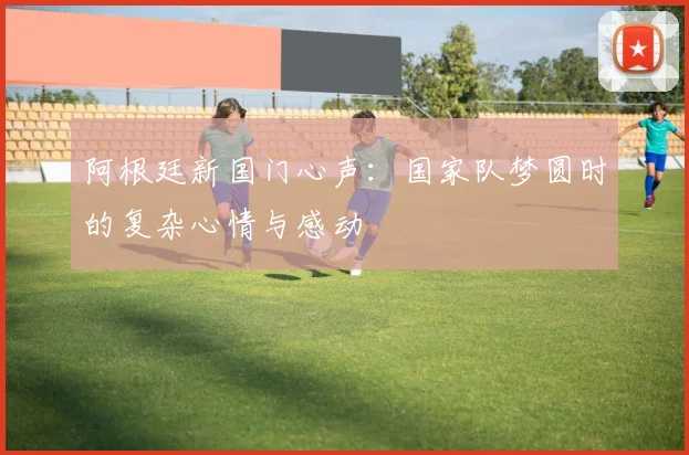 阿根廷新国门心声：国家队梦圆时的复杂心情与感动