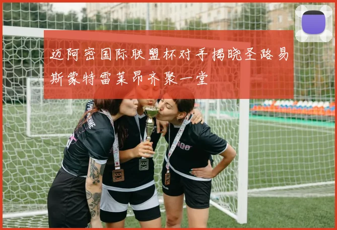 迈阿密国际联盟杯对手揭晓圣路易斯蒙特雷莱昂齐聚一堂