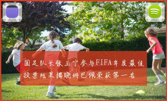 国足队长张玉宁参与FIFA年度最佳投票结果揭晓姆巴佩荣获第一名