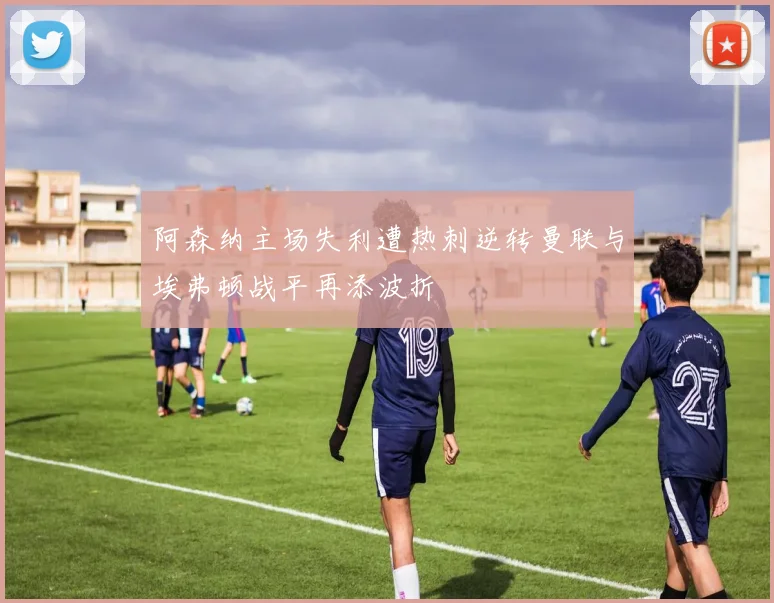 阿森纳主场失利遭热刺逆转曼联与埃弗顿战平再添波折