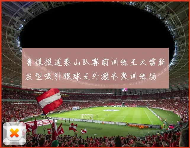 鲁媒报道泰山队赛前训练王大雷新发型吸引眼球五外援齐聚训练场