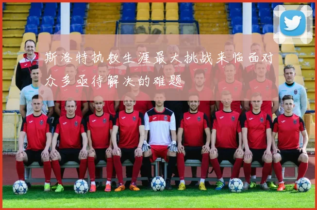 斯洛特执教生涯最大挑战来临面对众多亟待解决的难题