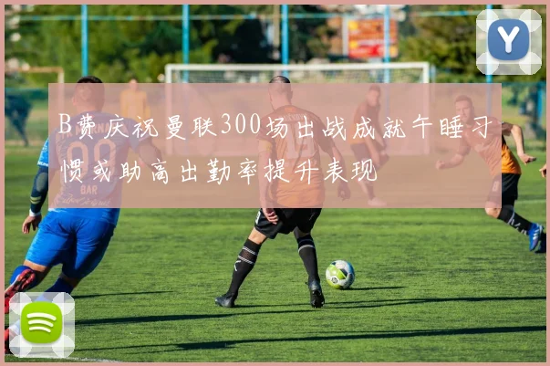 B费庆祝曼联300场出战成就午睡习惯或助高出勤率提升表现